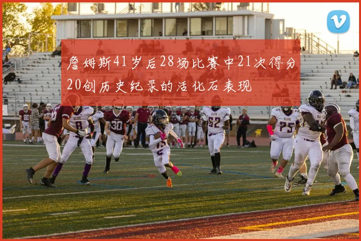 詹姆斯41岁后28场比赛中21次得分20创历史纪录的活化石表现