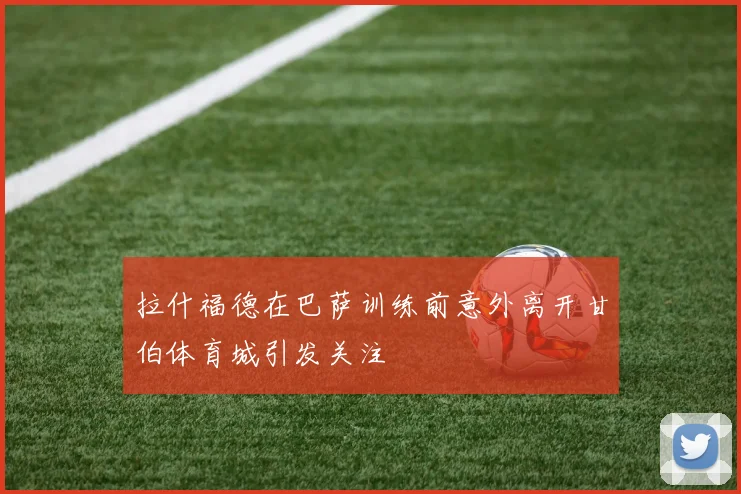 拉什福德在巴萨训练前意外离开甘伯体育城引发关注