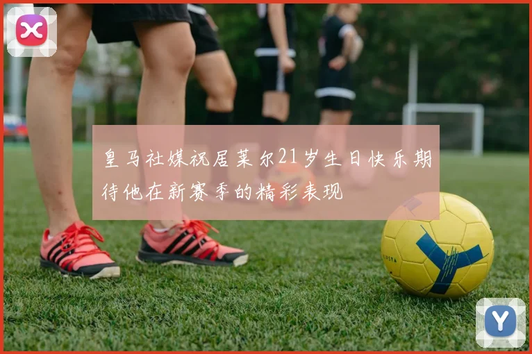 皇马社媒祝居莱尔21岁生日快乐期待他在新赛季的精彩表现