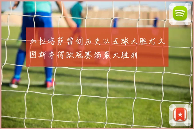 加拉塔萨雷创历史以五球大胜尤文图斯夺得欧冠赛场最大胜利