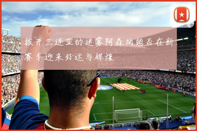 拨开三连亚的迷雾阿森纳能否在新赛季迎来好运与辉煌