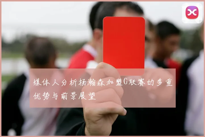媒体人分析杨瀚森加盟G联赛的多重优势与前景展望