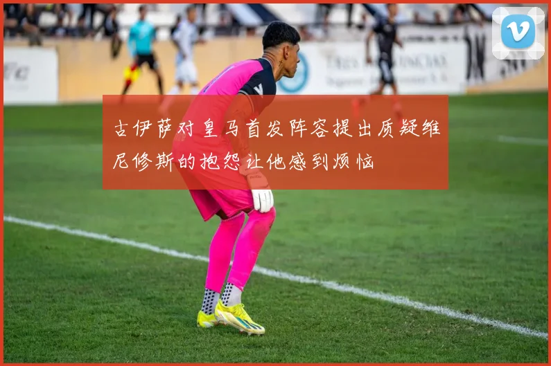 古伊萨对皇马首发阵容提出质疑维尼修斯的抱怨让他感到烦恼
