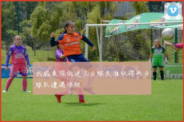 扎威表现低迷三分球失准仅得两分球队遭遇惨败
