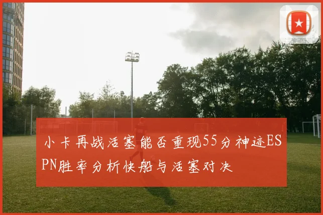 小卡再战活塞能否重现55分神迹ESPN胜率分析快船与活塞对决