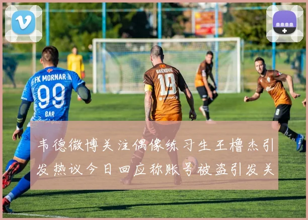 韦德微博关注偶像练习生王橹杰引发热议今日回应称账号被盗引发关注