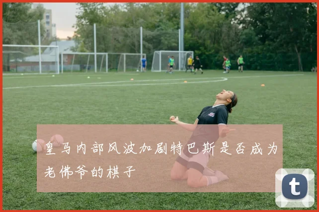 皇马内部风波加剧特巴斯是否成为老佛爷的棋子