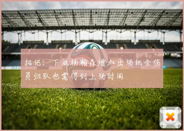 拓记：下放杨瀚森增加出场机会伤员归队也需得到上场时间