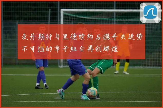 麦丹期待与里德续约后携手共进势不可挡的华子组合再创辉煌