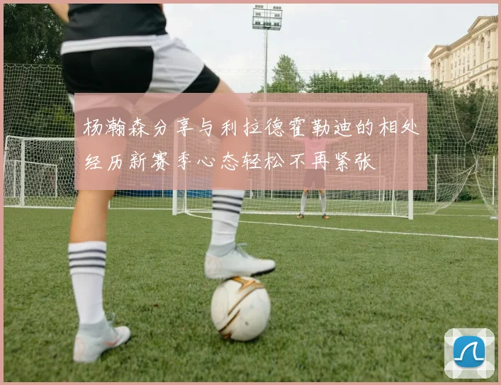 杨瀚森分享与利拉德霍勒迪的相处经历新赛季心态轻松不再紧张