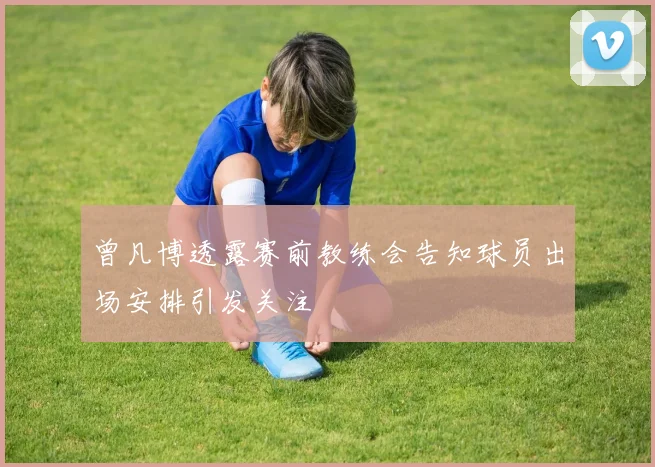 曾凡博透露赛前教练会告知球员出场安排引发关注