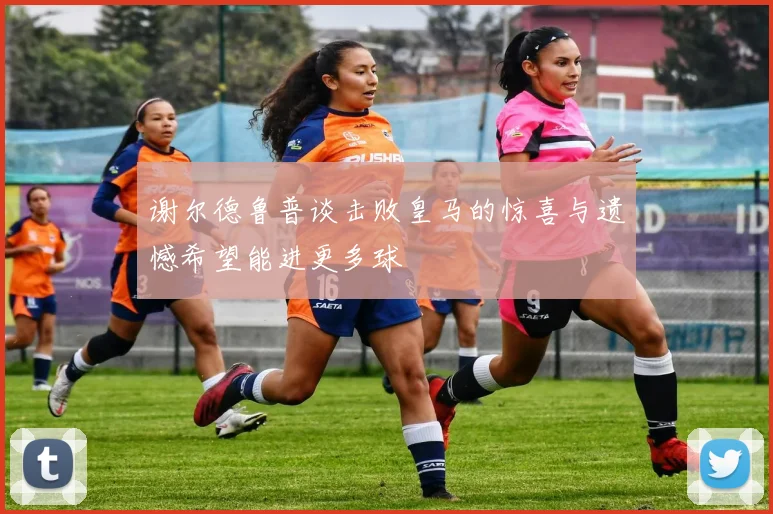 谢尔德鲁普谈击败皇马的惊喜与遗憾希望能进更多球