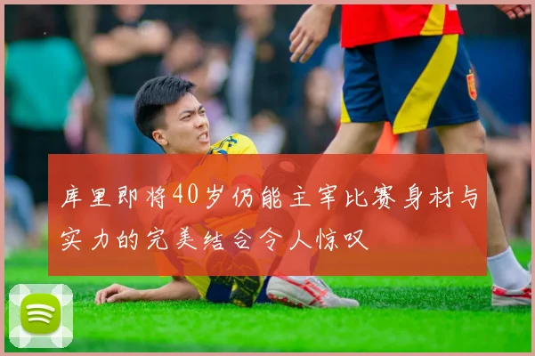 库里即将40岁仍能主宰比赛身材与实力的完美结合令人惊叹