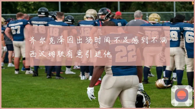 齐尔克泽因出场时间不足感到不满西汉姆联有意引进他