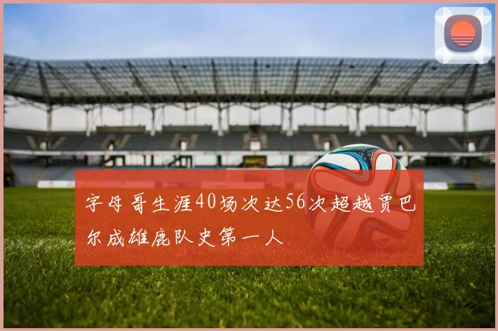字母哥生涯40场次达56次超越贾巴尔成雄鹿队史第一人