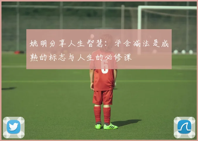 姚明分享人生智慧：学会减法是成熟的标志与人生的必修课