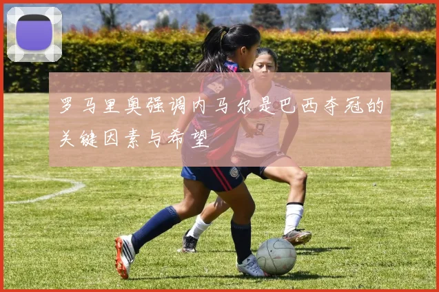 罗马里奥强调内马尔是巴西夺冠的关键因素与希望