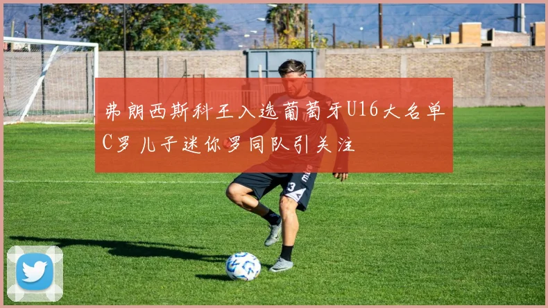 弗朗西斯科王入选葡萄牙U16大名单C罗儿子迷你罗同队引关注