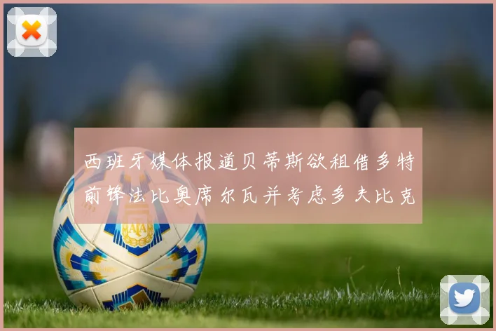 西班牙媒体报道贝蒂斯欲租借多特前锋法比奥席尔瓦并考虑多夫比克