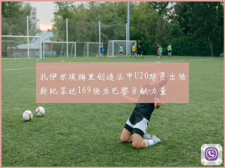扎伊尔埃梅里创造法甲U20球员出场新纪录达169场为巴黎贡献力量