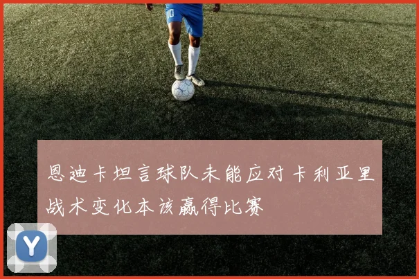 恩迪卡坦言球队未能应对卡利亚里战术变化本该赢得比赛