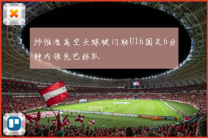 帅惟浩高空头球破门助U16国足6分钟内领先巴林队