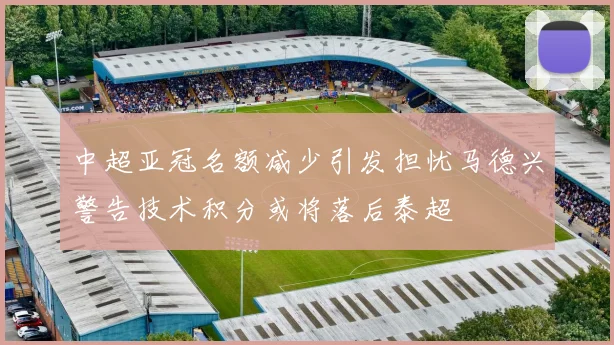 中超亚冠名额减少引发担忧马德兴警告技术积分或将落后泰超