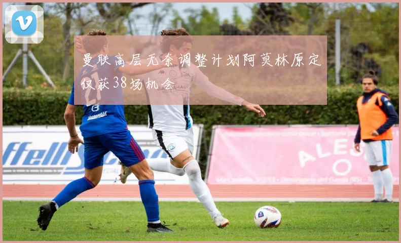 曼联高层无奈调整计划阿莫林原定仅获38场机会