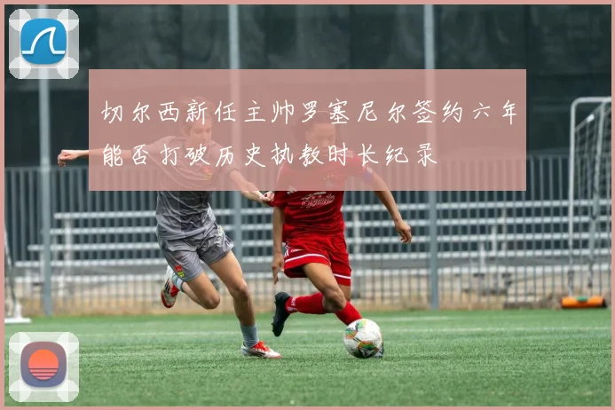 切尔西新任主帅罗塞尼尔签约六年能否打破历史执教时长纪录