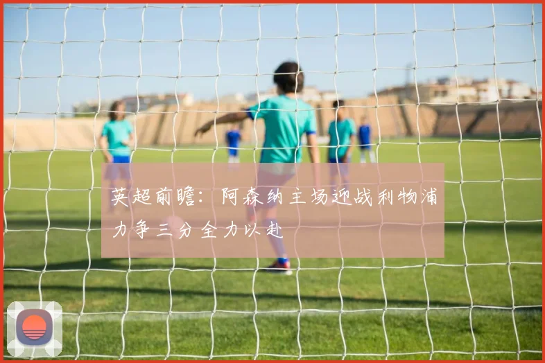 英超前瞻：阿森纳主场迎战利物浦力争三分全力以赴