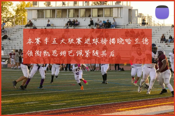 本赛季五大联赛进球榜揭晓哈兰德领衔凯恩姆巴佩紧随其后